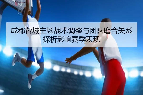 成都蓉城主场战术调整与团队磨合关系探析影响赛季表现